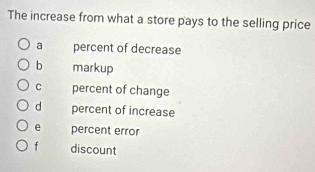 The increase from what a store pays to the selling price
a percent of decrease
b markup
C percent of change
d percent of increase
e percent error
f discount