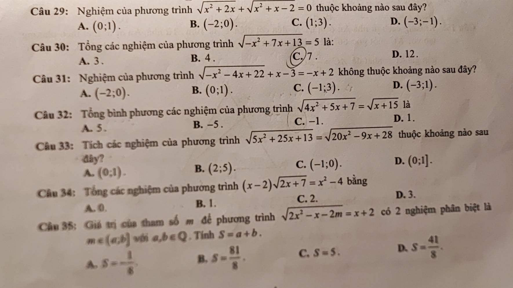 Nghiệm của phương trình sqrt(x^2+2x)+sqrt(x^2+x-2)=0 thuộc khoảng nào sau đây?
A. (0;1). B. (-2;0). C. (1;3). D. (-3;-1).
Câu 30: Tổng các nghiệm của phương trình sqrt(-x^2+7x+13)=5 là:
A. 3 .
B. 4 . C. 7 . D. 12 .
Câu 31: Nghiệm của phương trình sqrt(-x^2-4x+22)+x-3=-x+2 không thuộc khoảng nào sau đây?
B.
A. (-2;0). (0;1).
D.
C. (-1;3). (-3;1).
Câu 32: Tổng bình phương các nghiệm của phương trình sqrt(4x^2+5x+7)=sqrt(x+15) là
A. 5 .
B. −5 .
C. −1.
D. 1.
Câu 33: Tích các nghiệm của phương trình sqrt(5x^2+25x+13)=sqrt(20x^2-9x+28) thuộc khoảng nào sau
dây? D. (0;1].
A. (0,1).
B. (2;5).
C. (-1;0).
Câu 34: Tổng các nghiệm của phương trình (x-2)sqrt(2x+7)=x^2-4 bằng
C. 2. D. 3.
A. 0. B. 1.
Cầu 35: Giá trị của tham số m để phương trình sqrt(2x^2-x-2m)=x+2 có 2 nghiệm phân biệt là
m∈ (a,b] véi a,b∈ Q. Tính S=a+b.
D. s= 41/8 .
A s=- 1/8 
B. s= 81/8 .
C. S=5.