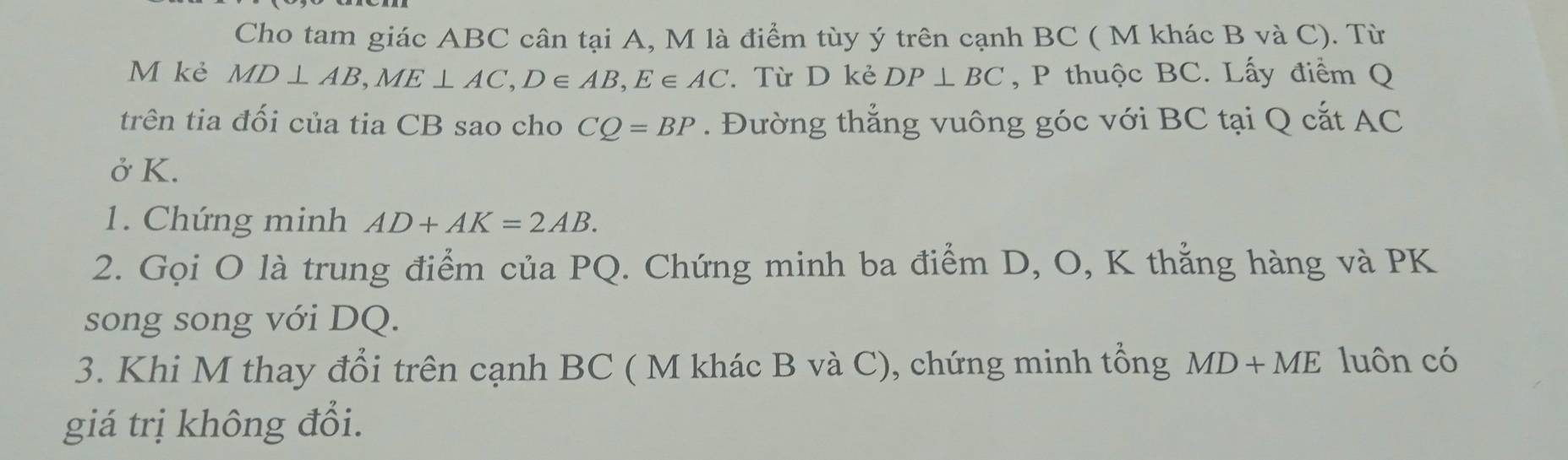 Cho tam giác ABC cân tại A, M là điểm tùy ý trên cạnh BC ( M khác B và C). Từ 
M kẻ MD⊥ AB, ME⊥ AC, D∈ AB, E∈ AC. Từ D kẻ DP⊥ BC , P thuộc BC. Lấy điểm Q
trên tia đối của tia CB sao cho CQ=BP. Đường thẳng vuông góc với BC tại Q cắt AC
ở K. 
1. Chứng minh AD+AK=2AB. 
2. Gọi O là trung điểm của PQ. Chứng minh ba điểm D, O, K thẳng hàng và PK
song song với DQ. 
3. Khi M thay đổi trên cạnh BC ( M khác B và C), chứng minh tổng MD+ME luôn có 
giá trị không đổi.