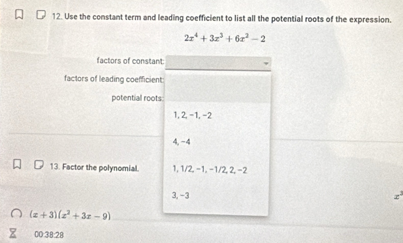 Use the constant term and leading coefficient to list all the potential roots of the expression.
2x^4+3x^3+6x^2-2
factors of constant:
factors of leading coefficient
potential roots
1, 2, -1, −2
4, −4
13. Factor the polynomial. 1, 1/2, -1, -1/2, 2, -2
3, -3 x^3
(x+3)(x^2+3x-9)
00:38:28