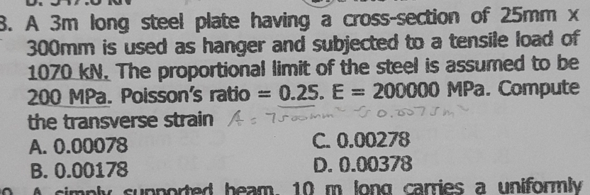 A 3m long steel plate having a cross-section of 25mm x
300mm is used as hanger and subjected to a tensile load of
1070 kN. The proportional limit of the steel is assumed to be
200 MPa. Poisson's ratio =0.25.E=200000MPa. Compute
the transverse strain
A. 0.00078 C. 0.00278
B. 0.00178 D. 0.00378
0 A simply supported heam, 10 m long carries a uniformly