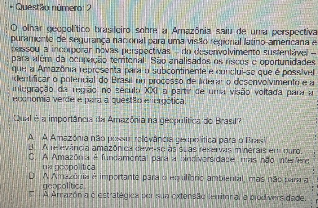 Questão número: 2
O olhar geopolítico brasileiro sobre a Amazônia saiu de uma perspectiva
puramente de segurança nacional para uma visão regional latino-americana e
passou a incorporar novas perspectivas - do desenvolvimento sustentável -
para além da ocupação territorial. São analisados os riscos e oportunidades
que a Amazônia representa para o subcontinente e conclui-se que é possível
identificar o potencial do Brasil no processo de liderar o desenvolvimento e a
integração da região no século XXI a partir de uma visão voltada para a
economia verde e para a questão energética.
Qual é a importância da Amazônia na geopolítica do Brasil?
A. A Amazônia não possui relevância geopolítica para o Brasil.
B. A relevância amazônica deve-se às suas reservas minerais em ouro
C. A Amazônia é fundamental para a biodiversidade, mas não interfere
na geopolítica.
D. A Amazônia é importante para o equilíbrio ambiental, mas não para a
geopolítica
E. A Amazônia é estratégica por sua extensão territorial e biodiversidade.