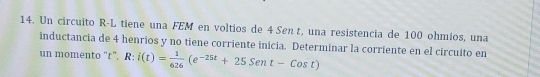 Un circuito R-L tiene una FEM en voltios de 4 Sen t, una resistencia de 100 ohmíos, una 
inductancia de 4 henrios y no tiene corriente inicia. Determinar la corriente en el circuito en 
un momento '' t ”. R: i(t)= 1/626 (e^(-25t)+25Sent-Cost)