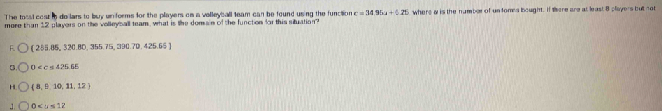 The total cost to dollars to buy uniforms for the players on a volleyball team can be found using the function c=34.95u+6.25 , where u is the number of uniforms bought. If there are at least 8 players but not
more than 12 players on the volleyball team, what is the domain of the function for this situation?
F.  285.85,320.80,355.75,390.70,425.65
G 0
H  8,9,10,11,12
J. 0