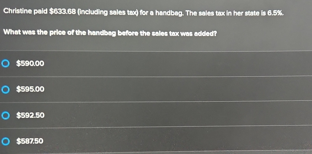 Christine paid $633.68 (including sales tax) for a handbag. The sales tax in her state is 6.5%.
What was the price of the handbag before the sales tax was added?
$590.00
$595.00
$592.50
$587.50