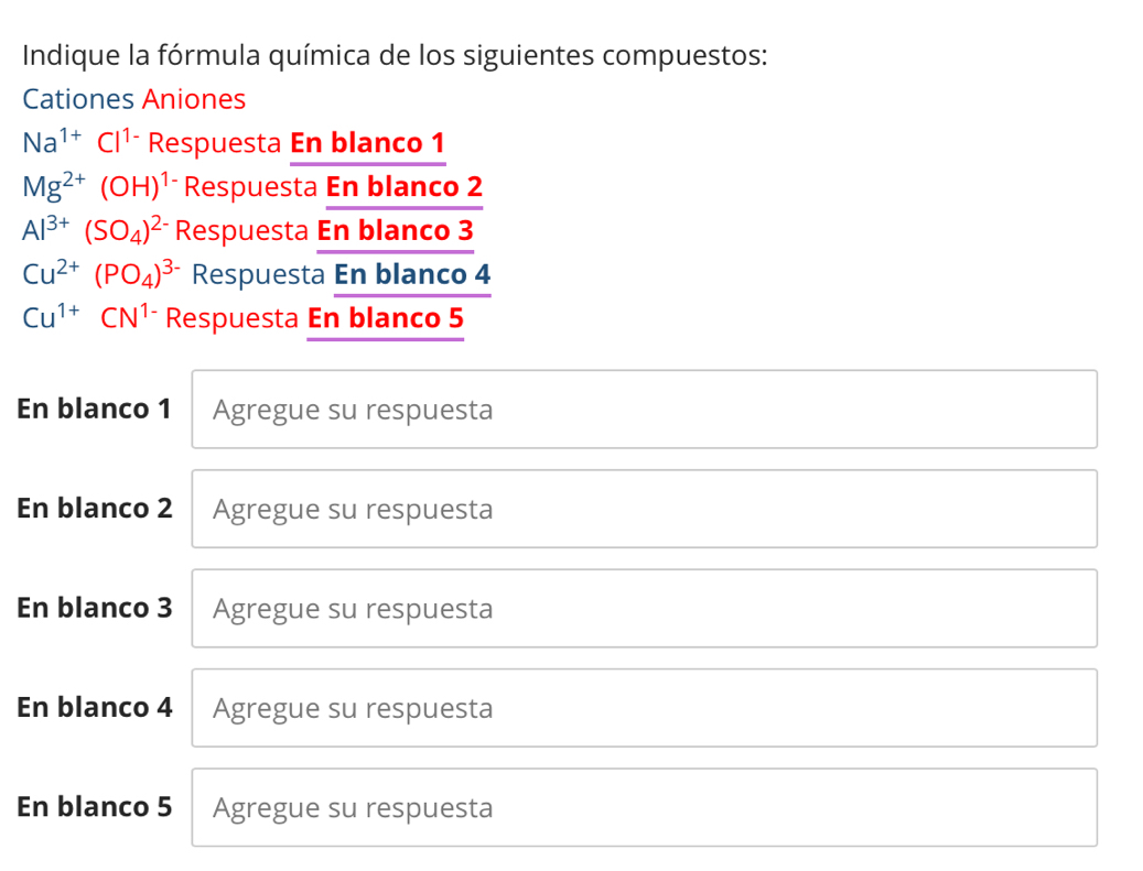 Indique la fórmula química de los siguientes compuestos: 
Cationes Aniones
Na^(1+)Cl^(1-) Respuesta En blanco 1
Mg^(2+)(OH)^1- Respuesta En blanco 2
Al^(3+)(SO_4)^2- Respuesta En blanco 3
Cu^(2+)(PO_4)^3- Respuesta En blanco 4
Cu^(1+)CN^(1-) Respuesta En blanco 5
En blanco 1 Agregue su respuesta 
En blanco 2 Agregue su respuesta 
En blanco 3 Agregue su respuesta 
En blanco 4 Agregue su respuesta 
En blanco 5 Agregue su respuesta