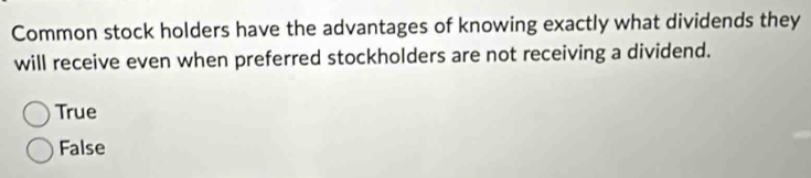 Common stock holders have the advantages of knowing exactly what dividends they
will receive even when preferred stockholders are not receiving a dividend.
True
False