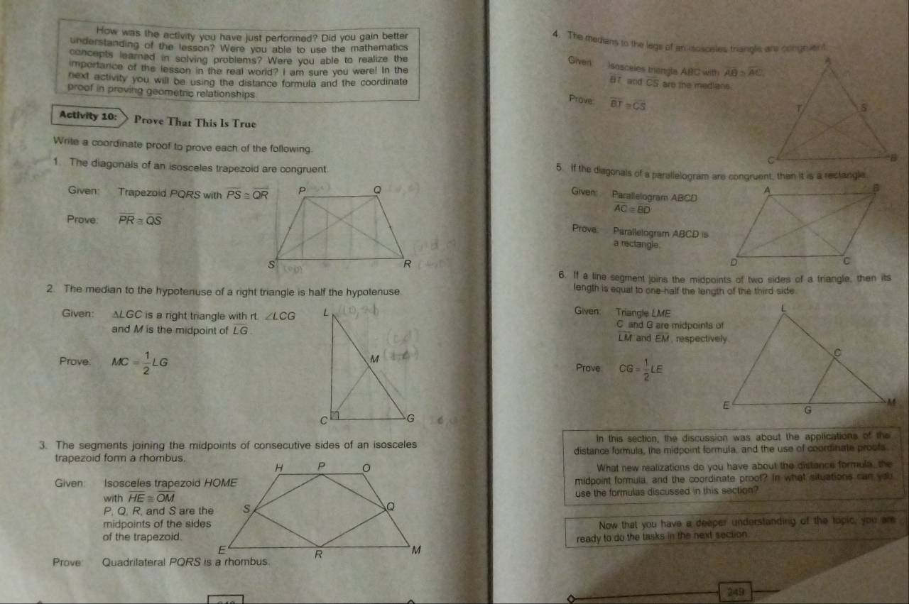 How was the activity you have just performed? Did you gain better
4. The medians to the legs of an-sosceles triangle are congevert
understanding of the lesson? Were you able to use the mathematics
concepts learned in solving problems? Were you able to realize the 
Given  sosceles triangle ABC with overline AB≌ overline AC
mportarce of the lesson in the real world? I am sure you were! In the
7 and
next activity you will be using the distance formula and the coordinate overline CS are the medlans.
proof in proving geometric relationships
Prove overline BT≌ overline CS
Activity 10: Prove That This Is True
Write a coordinate proof to prove each of the following.
1. The diagonals of an isosceles trapezoid are congruent 5. If the diagonals of a parallelogram are congruent, then it is a rectangle
Given Trapezoid PQRS with overline PS≌ overline QR
Given Parallelogram ABCD
AC=overline BD
Prove: overline PR≌ overline QS
Prova:  Parallelogram ABCD is
a rectangle.
6. If a line segment joins the midpoints of two sides of a friangle, then its
2. The median to the hypotenuse of a right triangle is half the hypotenuse.
length is equal to one-half the length of the third side
Given: Triangle LME
Given: ALGC is a right triangle with rt ∠ LCG C and G are midpoints of
and M is the midpoint of overline LG. and overline EM , respectively
LM
Prove MC= 1/2 LG
Prove CG= 1/2 LE
3. The segments joining the midpoints of consecutive sides of an isosceles In this section, the discussion was about the applications of the
trapezoid form a rhombus.distance formula, the midpoint formula, and the use of coordinate proots
What new realizations do you have about the distance formula_ the
Given: Isosceles trapezoid HOMEmidpoint formula, and the coordinate proof? In what situations can you
with overline HE≌ overline OM use the formulas discussed in this section?
P. Q. R, and S are the
midpoints of the sidesNow that you have a deeper understanding of the topic, you are
of the trapezoid.ready to do the tasks in the next secton.
Prove 
249