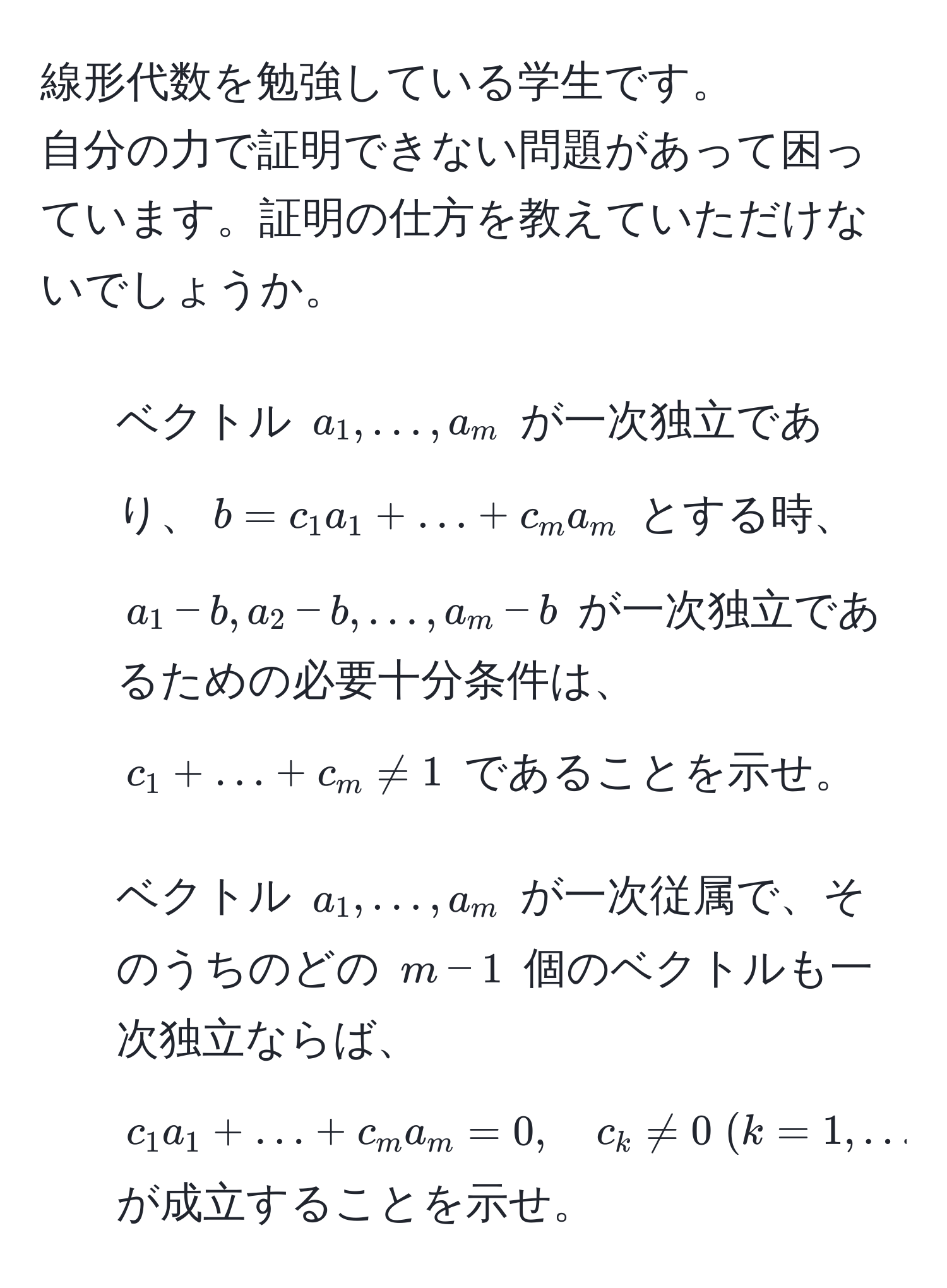 線形代数を勉強している学生です。  
自分の力で証明できない問題があって困っています。証明の仕方を教えていただけないでしょうか。  

1. ベクトル $a_1, ..., a_m$ が一次独立であり、$b = c_1 a_1 + ... + c_m a_m$ とする時、  
$a_1 - b, a_2 - b, ..., a_m - b$ が一次独立であるための必要十分条件は、  
$c_1 + ... + c_m != 1$ であることを示せ。  

2. ベクトル $a_1, ..., a_m$ が一次従属で、そのうちのどの $m-1$ 個のベクトルも一次独立ならば、  
$c_1 a_1 + ... + c_m a_m = 0, quad c_k != 0 ; (k=1, ..., m)$  
が成立することを示せ。