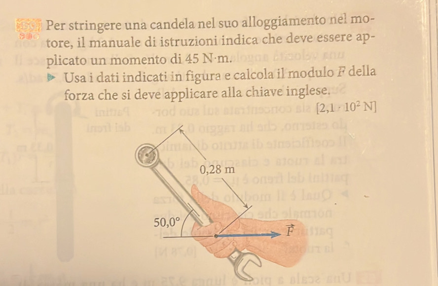 Per stringere una candela nel suo alloggiamento nel mo-
tore, il manuale di istruzioni indica che deve essere ap-
plicato un momento di 45 N·m.
Usa i dati indicati in figura e calcola il modulo F della
forza che si deve applicare alla chiave inglese.
[2,1· 10^2N]