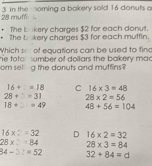 In the morning a bakery sold 16 donuts a
28 muffir s.
The bækery charges $2 for each donut.
The bakery charges $3 for each muffin.
Which set of equations can be used to find
he total humber of dollars the bakery mad
rom selling the donuts and muffins?
16+1=18
C 16* 3=48
28+3=31
28* 2=56
18+ =49
48+56=104
16* 2=32
16* 2=32
28* 3=84
28* 3=84
84-32 =52
32+84=d