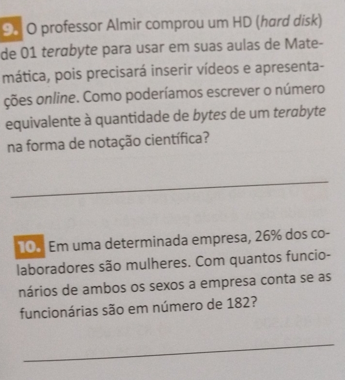 professor Almir comprou um HD (hard disk) 
de 01 terábyte para usar em suas aulas de Mate- 
mática, pois precisará inserir vídeos e apresenta- 
ções online. Como poderíamos escrever o número 
equivalente à quantidade de bytes de um terabyte 
na forma de notação científica? 
_ 
10 Em uma determinada empresa, 26% dos co- 
laboradores são mulheres. Com quantos funcio- 
nários de ambos os sexos a empresa conta se as 
funcionárias são em número de 182? 
_