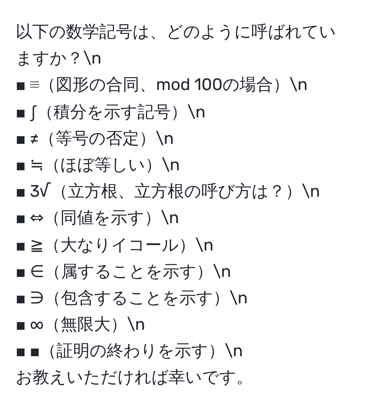 以下の数学記号は、どのように呼ばれていますか？n  
■ ≡図形の合同、mod 100の場合n  
■ ∫積分を示す記号n  
■ ≠等号の否定n  
■ ≒ほぼ等しいn  
■ 3√立方根、立方根の呼び方は？n  
■ ⇔同値を示すn  
■ ≧大なりイコールn  
■ ∈属することを示すn  
■ ∋包含することを示すn  
■ ∞無限大n  
■ ■証明の終わりを示すn  
お教えいただければ幸いです。