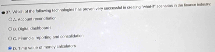 Which of the following technologies has proven very successful in creating ''what-if'' scenarios in the finance industry:
A. Account reconciliation
B. Digital dashboards
C. Financial reporting and consolidation
D. Time value of money calculators
