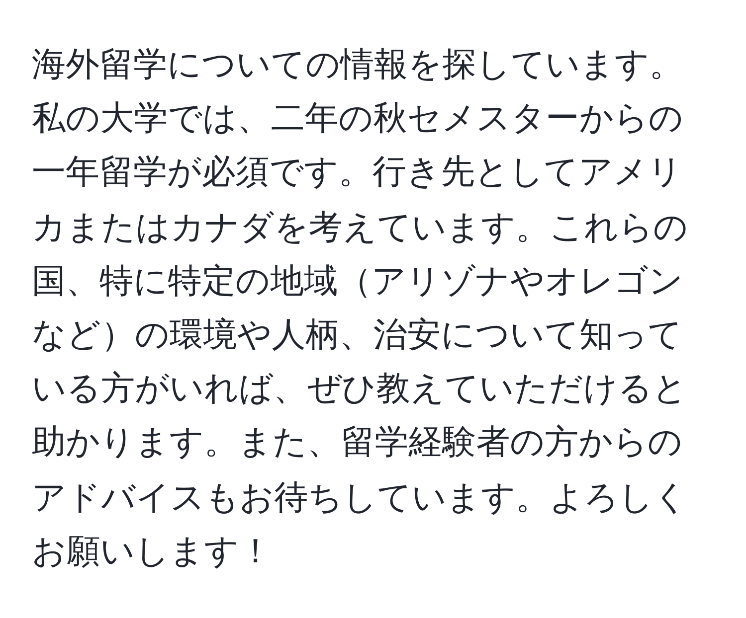 海外留学についての情報を探しています。私の大学では、二年の秋セメスターからの一年留学が必須です。行き先としてアメリカまたはカナダを考えています。これらの国、特に特定の地域アリゾナやオレゴンなどの環境や人柄、治安について知っている方がいれば、ぜひ教えていただけると助かります。また、留学経験者の方からのアドバイスもお待ちしています。よろしくお願いします！