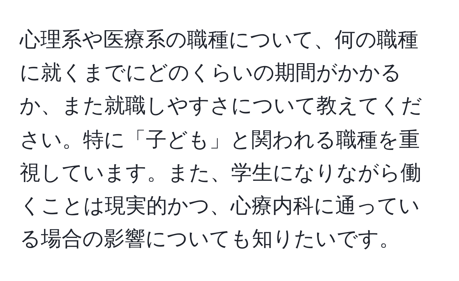 心理系や医療系の職種について、何の職種に就くまでにどのくらいの期間がかかるか、また就職しやすさについて教えてください。特に「子ども」と関われる職種を重視しています。また、学生になりながら働くことは現実的かつ、心療内科に通っている場合の影響についても知りたいです。