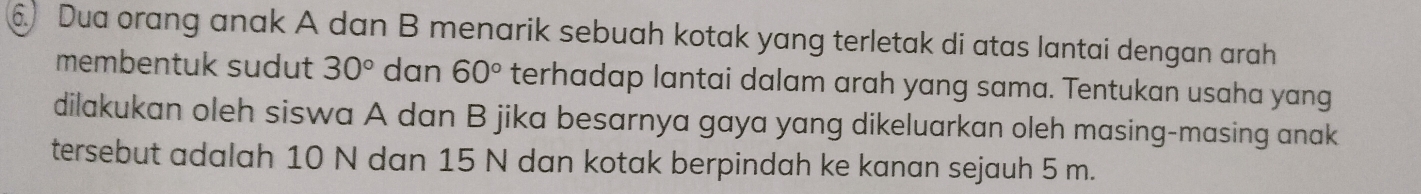 Dua orang anak A dan B menarik sebuah kotak yang terletak di atas lantai dengan arah 
membentuk sudut 30° dan 60° terhadap lantai dalam arah yang sama. Tentukan usaha yang 
dilakukan oleh siswa A dan B jika besarnya gaya yang dikeluarkan oleh masing-masing anak 
tersebut adalah 10 N dan 15 N dan kotak berpindah ke kanan sejauh 5 m.