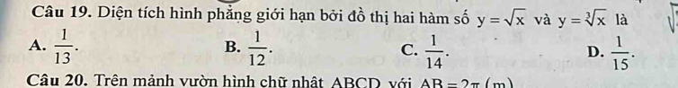 Diện tích hình phẳng giới hạn bởi đồ thị hai hàm số y=sqrt(x) và y=sqrt[3](x) là
A.  1/13 .  1/12 . C.  1/14 . D.  1/15 . 
B.
Câu 20. Trên mảnh vườn hình chữ nhật ABCD với AB=2π (m)