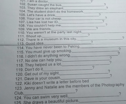 am a doctor. 
_? 
102. Susan caught the bus,_ 
? 
103. They drew an elephant._ 
104. The student didn't do the homework._ 
105. Let's have a drink._ 
? 
106. Your car is not cheap._ 
? 
107. Lisa has lost her ID._ 
? 
108. You couldn't help me,_ 
? 
109. We are friends._ 
? 
110. You weren't at the party last night,_ 
111. Shout up._ 
2 
112. There is a museum in this city,_ 
? 
113. Good idea,_ ? 
114. You have never been to Peking,_ 
115. You must give up smoking,_ 
7 
? 
116. I didn't do anything wrong,_ 
117. No one can help you,_ 
? 
118. They helped us a lot, _? 
119. Don't do it,_ ? 
? 
120. Get out of my sight,_ 
? 
121. Dave is your cousin,_ 
122. Kiki doesn't write a letter before bed 
123. Jenny and Natalie are the members of the Photography 
? 
Club,_ 
124. You can swim very well,_ ? 
125. She draws a beautiful picture._