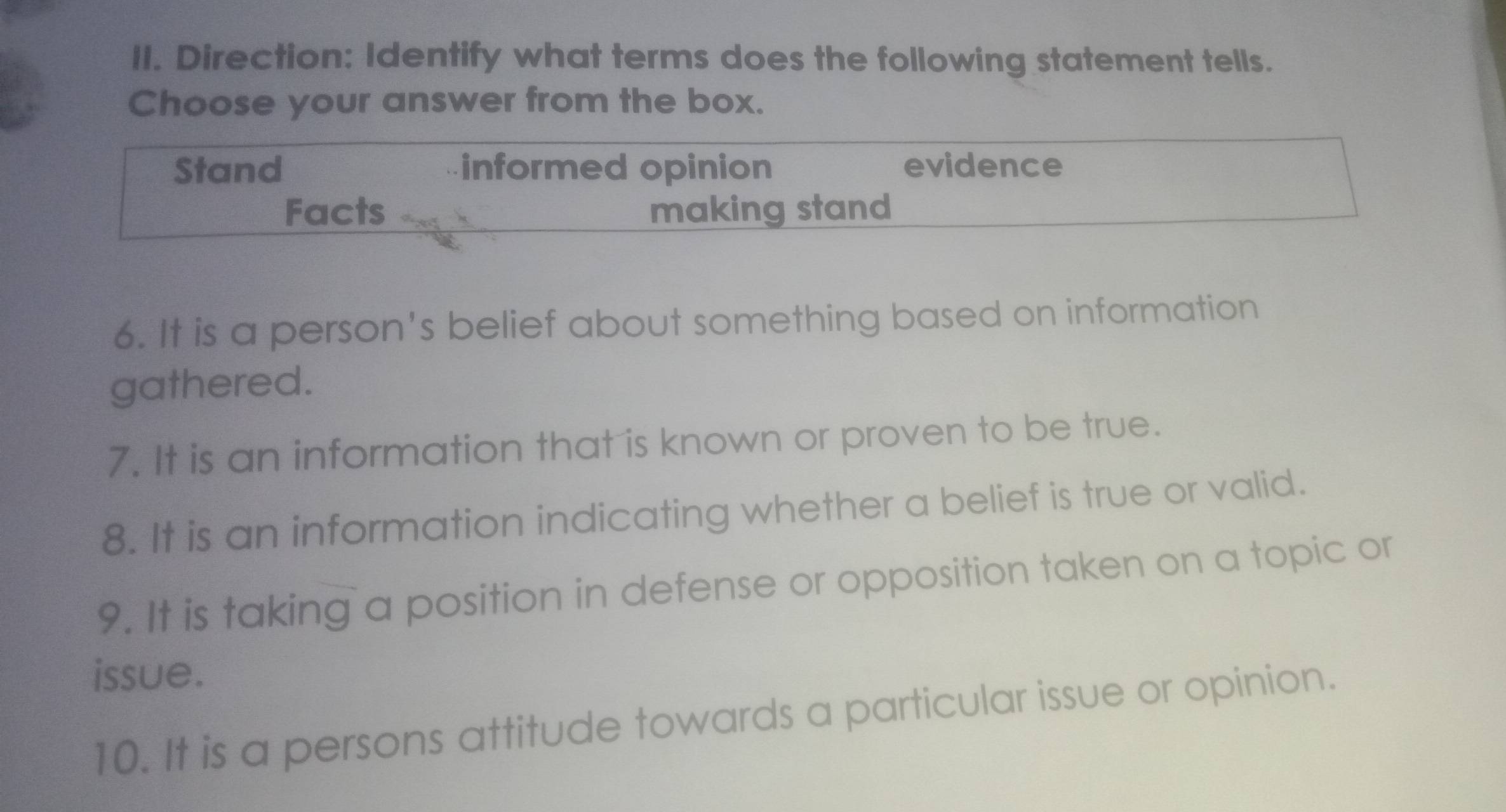 Direction: Identify what terms does the following statement tells.
Choose your answer from the box.
Stand informed opinion evidence
Facts making stand
6. It is a person's belief about something based on information
gathered.
7. It is an information that is known or proven to be true.
8. It is an information indicating whether a belief is true or valid.
9. It is taking a position in defense or opposition taken on a topic or
issue.
10. It is a persons attitude towards a particular issue or opinion.