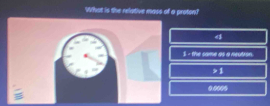 What is the relative mass of a proton?
4
1 - the same as a neutron,
1

0.0005