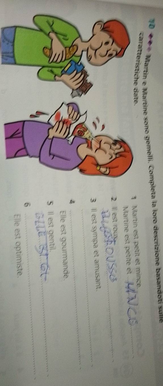 10 
* # * Martín e Martine sono gemelli. Completa la loro descrizione basandoti sune 
caraerist e t 
1 Martin est petit et mince. 
Martine est pétité et 
2 ll est roux 
_ 
3 Il est sympa et amusant. 
4 
_ 
Elle est gourmande. 
_ 
5 Il est gentil. 
6 
_ 
Elle est optimiste.