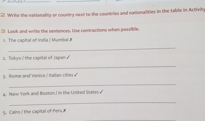 Write the nationality or country next to the countries and nationalities in the table in Activity 
Look and write the sentences. Use contractions when possible. 
1. The capital of India / Mumbai x 
_ 
2. Tokyo / the capital of Japan 
_ 
3. Rome and Venice / Italian cities 
_ 
4. New York and Boston / in the United States 
_ 
5. Cairo / the capital of Peru ✗