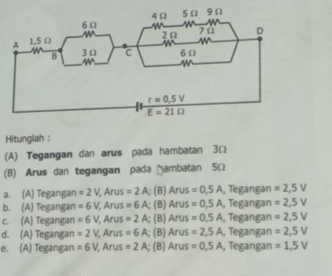 Hitunglah :
(A) Tegangan dan arus pada hambatan 3Ω
(B) Arus dan tegangan pada ambatan 5Ω
a. (A) Tegangan =2V, , Arus =2A; (B) Arus =0,5A , Tegangan =2,5V
b. (A) Tegangan =6V, , Arus =6A; (B) Arus =0,5A , Tegangan =2,5V
c. (A) Tegangan =6V, , Arus =2A; (B) An iS =0,5A , Tegangan =2,5V
d. (A) Tegangan =2V, , Arus =6A; (B) Ar us =2,5A , Tegangan =2,5V
e. (A) Tegangan =6V, /, Arus =2A; (B) Arus =0,5A , Tegangan =1,5V