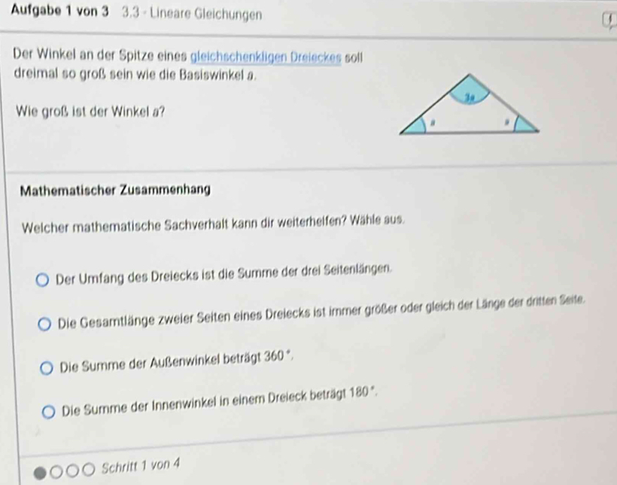 Aufgabe 1 von 3 3.3 - Lineare Gleichungen
Der Winkel an der Spitze eines gleichschenkligen Dreieckes soll
dreimal so groß sein wie die Basiswinkel a.
Wie groß ist der Winkel a?
Mathematischer Zusammenhang
Welcher mathematische Sachverhalt kann dir weiterhelfen? Wähle aus.
Der Umfang des Dreiecks ist die Summe der drei Seitenlängen.
Die Gesamtlänge zweier Seiten eines Dreiecks ist immer größer oder gleich der Länge der dritten Seite.
Die Summe der Außenwinkel beträgt 360°.
Die Summe der Innenwinkel in einem Dreieck beträgt 180°. 
Schritt 1 von 4