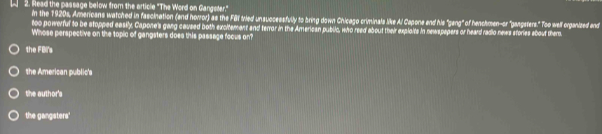 A 2. Read the passage below from the article "The Word on Gangster."
In the 1920s, Americans watched in fascination (and horror) as the FBI tried unsuccessfully to bring down Chicago criminals like Al Capone and his "gang" of henchmen-or "gangsters." Too well organized and
too powerful to be stopped easily, Capone's gang caused both excitement and terror in the American public, who read about their exploits in newspapers or heard radio news stories about them
Whose perspective on the topic of gangsters does this passage focus on?
the FBI's
the American public's
the author's
the gangsters'