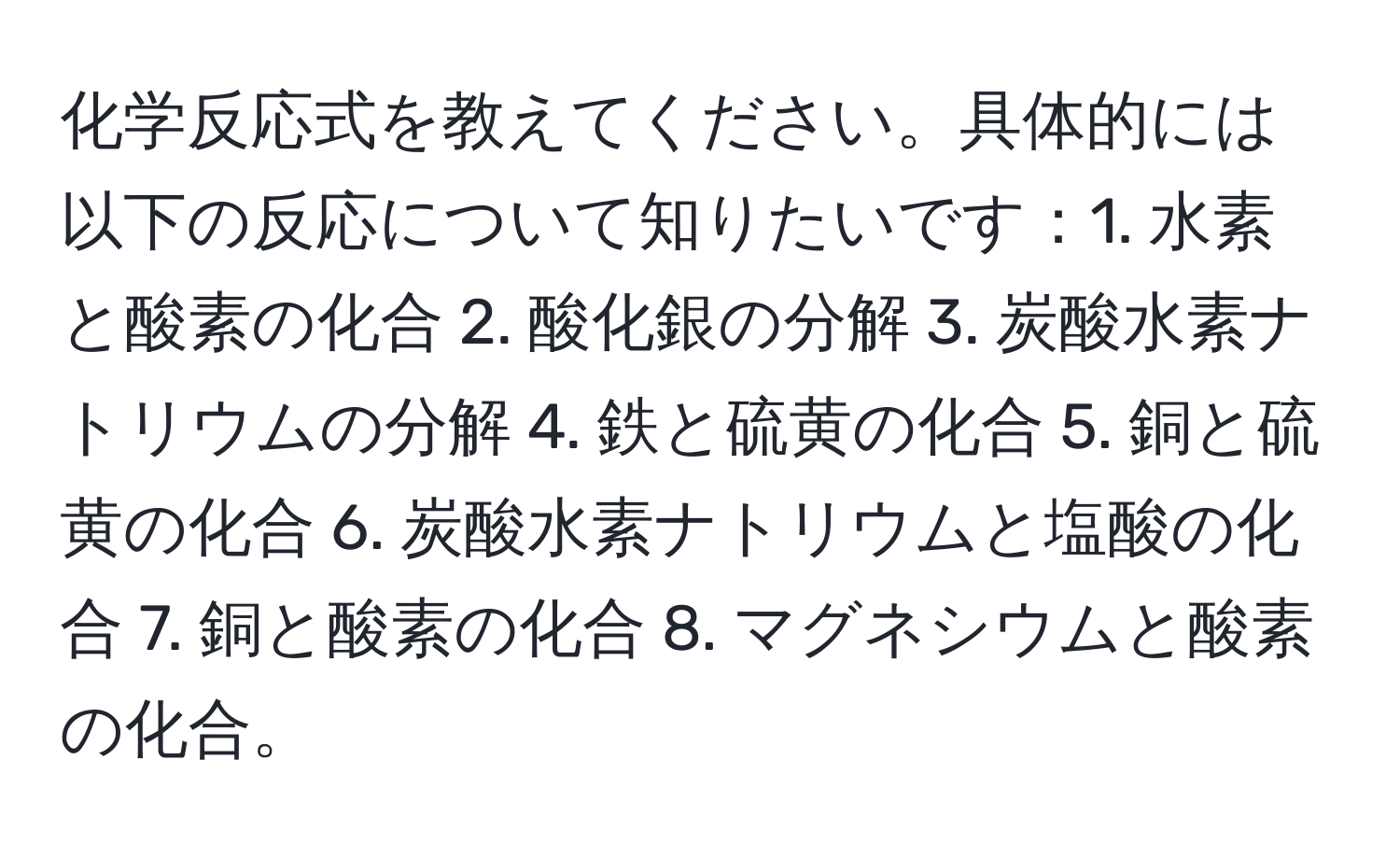 化学反応式を教えてください。具体的には以下の反応について知りたいです：1. 水素と酸素の化合 2. 酸化銀の分解 3. 炭酸水素ナトリウムの分解 4. 鉄と硫黄の化合 5. 銅と硫黄の化合 6. 炭酸水素ナトリウムと塩酸の化合 7. 銅と酸素の化合 8. マグネシウムと酸素の化合。