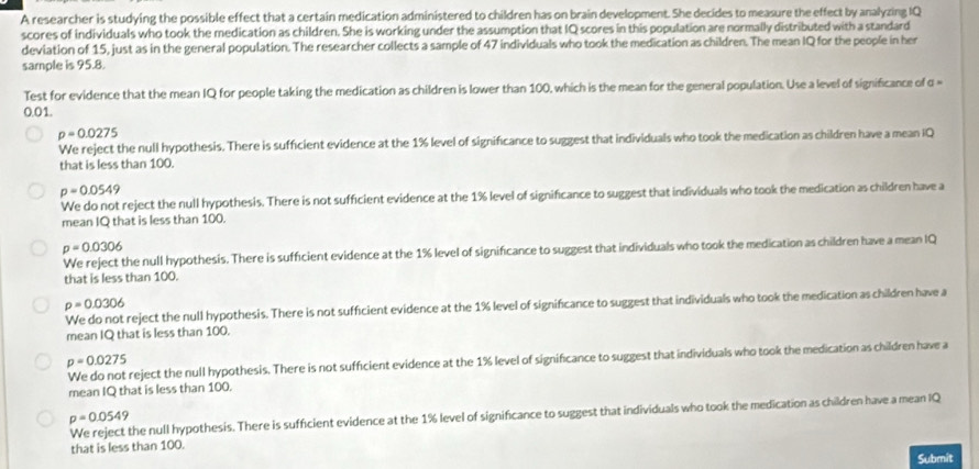 A researcher is studying the possible effect that a certain medication administered to children has on brain development. She decides to measure the effect by analyzing IQ
scores of individuals who took the medication as children. She is working under the assumption that IQ scores in this population are normally distributed with a standard
deviation of 15, just as in the general population. The researcher collects a sample of 47 individuals who took the medication as children. The mean IQ for the people in her
sample is 95.8.
Test for evidence that the mean IQ for people taking the medication as children is lower than 100, which is the mean for the general population. Use a level of significance of α =
0.01.
p=0.0275
We reject the null hypothesis. There is sufficient evidence at the 1% level of significance to suggest that individuals who took the medication as children have a mean IQ
that is less than 100.
p=0.0549
We do not reject the null hypothesis. There is not sufficient evidence at the 1% level of significance to suggest that individuals who took the medication as children have a
mean IQ that is less than 100.
p=0.0306
We reject the null hypothesis. There is sufficient evidence at the 1% level of significance to suggest that individuals who took the medication as children have a mean IQ
that is less than 100.
p=0.0306
reject the null hypothesis. There is not sufficient evidence at the 1% level of significance to suggest that individuals who took the medication as children have a
mean IQ that is less than 100.
p=0.0275
We do not reject the null hypothesis. There is not sufficient evidence at the 1% level of significance to suggest that individuals who took the medication as children have a
mean IQ that is less than 100.
We reject the null hypothesis. There is sufficient evidence at the 1% level of significance to suggest that individuals who took the medication as children have a mean IQ
p=0.0549
that is less than 100.
Submit