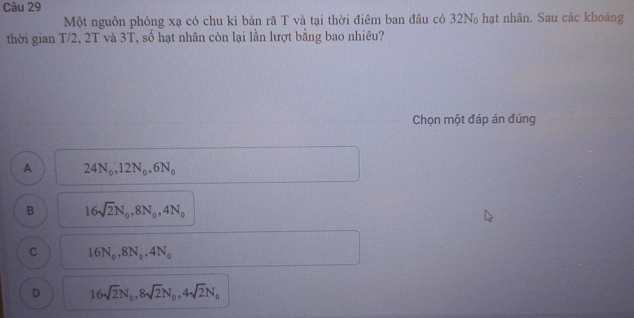 Một nguôn phóng xạ có chu kì bán rã T và tại thời điêm ban đâu có 32N hạt nhân. Sau các khoảng
thời gian T/2, 2T và 3T, số hạt nhân còn lại lần lượt bằng bao nhiêu?
Chọn một đáp án đúng
A 24N_0, 12N_0, 6N_0
B 16sqrt(2)N_0, 8N_0, 4N_0
C 16N_0, 8N_0, 4N_0
D 16sqrt(2)N_0, 8sqrt(2)N_0, 4sqrt(2)N_0