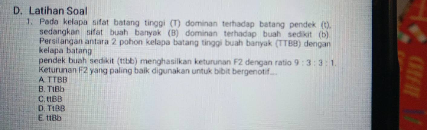 Latihan Soal
1. Pada kelapa sifat batang tinggi (T) dominan terhadap batang pendek (t),
sedangkan sifat buah banyak (B) dominan terhadap buah sedikit (b).
Persilangan antara 2 pohon kelapa batang tinggi buah banyak (TTBB) dengan
kelapa batang
pendek buah sedikit (ttbb) menghasilkan keturunan F2 dengan ratio 9:3:3:1. 
Keturunan F2 yang paling baik digunakan untuk bibit bergenotif....
A. TTBB
B. TtBb
C. ttBB
D. TtBB
E. ttBb