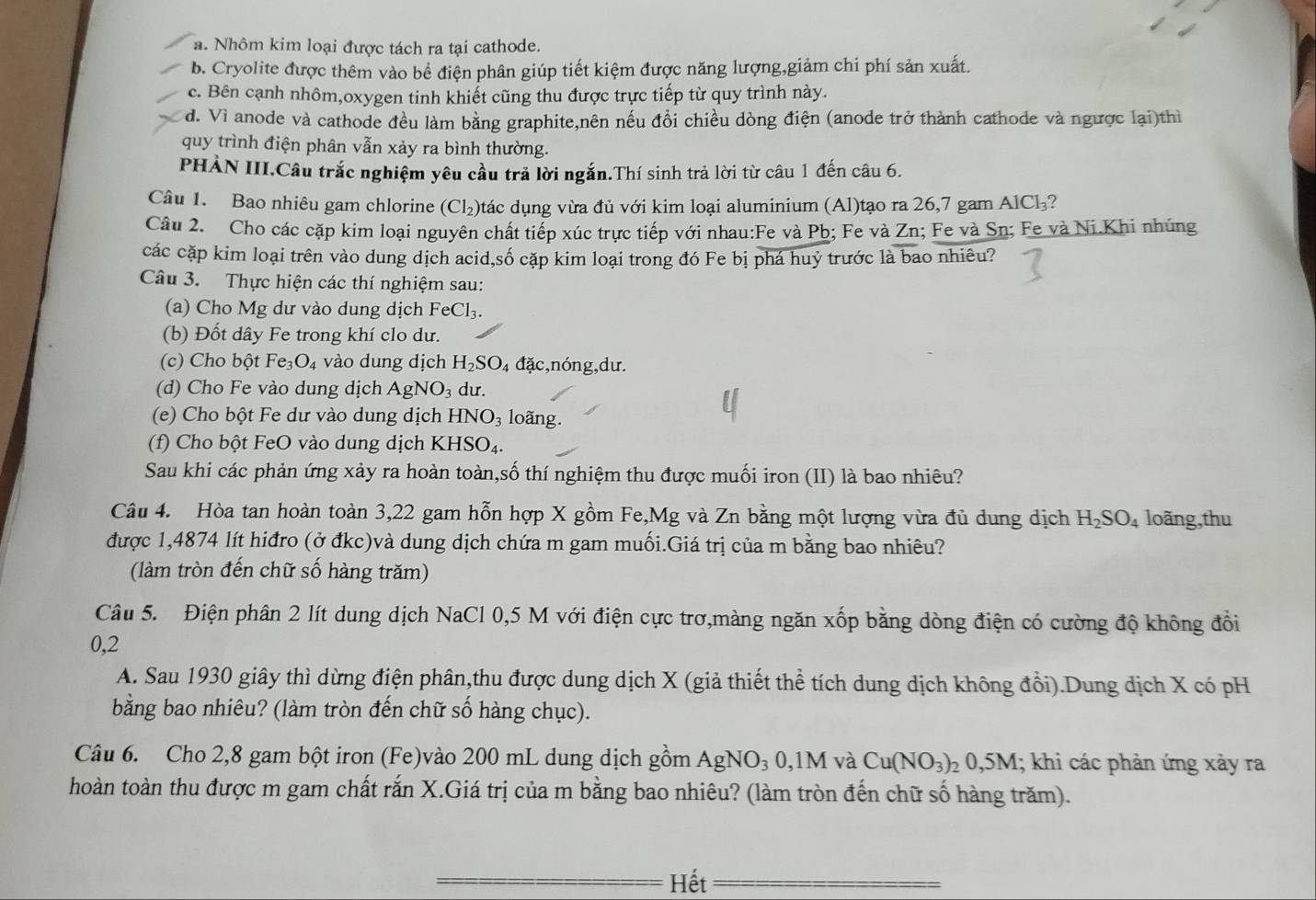a. Nhôm kim loại được tách ra tại cathode.
b. Cryolite được thêm vào bể điện phân giúp tiết kiệm được năng lượng,giảm chi phí sản xuất.
c. Bên cạnh nhôm,oxygen tinh khiết cũng thu được trực tiếp từ quy trình này.
d. Vì anode và cathode đều làm bằng graphite,nên nếu đổi chiều dòng điện (anode trở thành cathode và ngược lại)thì
quy trình điện phân vẫn xảy ra bình thường.
PHÀN III,Câu trắc nghiệm yêu cầu trả lời ngắn.Thí sinh trả lời từ câu 1 đến câu 6.
Câu 1. Bao nhiêu gam chlorine (Cl_2) đtác dụng vừa đủ với kim loại aluminium (Al)tạo ra 26,7 gam AlCh?
Câu 2. Cho các cặp kim loại nguyên chất tiếp xúc trực tiếp với nhau:Fe và Pb; Fe và Zn; Fe và Sn; Fe và Ni.Khi nhúng
các cặp kim loại trên vào dung dịch acid,số cặp kim loại trong đó Fe bị phá huỷ trước là bao nhiêu?
Câu 3. Thực hiện các thí nghiệm sau:
(a) Cho Mg dư vào dung dịch FeCl_3.
(b) Đốt dây Fe trong khí clo dư.
(c) Cho bột Fe_3O_4 vào dung dịch H_2SO_4da c,nóng,dư.
(d) Cho Fe vào dung dịch AgNO_3 dư.
(e) Cho bột Fe dư vào dung dịch HNO_3 loãng.
(f) Cho bột FeO vào dung dịch  1 KHSO_4.
Sau khi các phản ứng xảy ra hoàn toàn,số thí nghiệm thu được muối iron (II) là bao nhiêu?
Câu 4. Hòa tan hoàn toàn 3,22 gam hỗn hợp X gồm Fe,Mg và Zn bằng một lượng vừa đủ dung dịch H_2SO_4 loãng,thu
được 1,4874 lít hiđro (ở đkc)và dung dịch chứa m gam muối.Giá trị của m bằng bao nhiêu?
(làm tròn đến chữ số hàng trăm)
Câu 5. Điện phân 2 lít dung dịch NaCl 0,5 M với điện cực trơ,màng ngăn xốp bằng dòng điện có cường độ không đồi
0,2
A. Sau 1930 giây thì dừng điện phân,thu được dung dịch X (giả thiết thể tích dung dịch không đổi).Dung dịch X có pH
bằng bao nhiêu? (làm tròn đến chữ số hàng chục).
Câu 6. Cho 2,8 gam bột iron (Fe)vào 200 mL dung dịch gồm AgNO_30,1M và Cu(NO_3)_20,5M 1; khi các phản ứng xảy ra
hoàn toàn thu được m gam chất rắn X.Giá trị của m bằng bao nhiêu? (làm tròn đến chữ số hàng trăm).
Hết