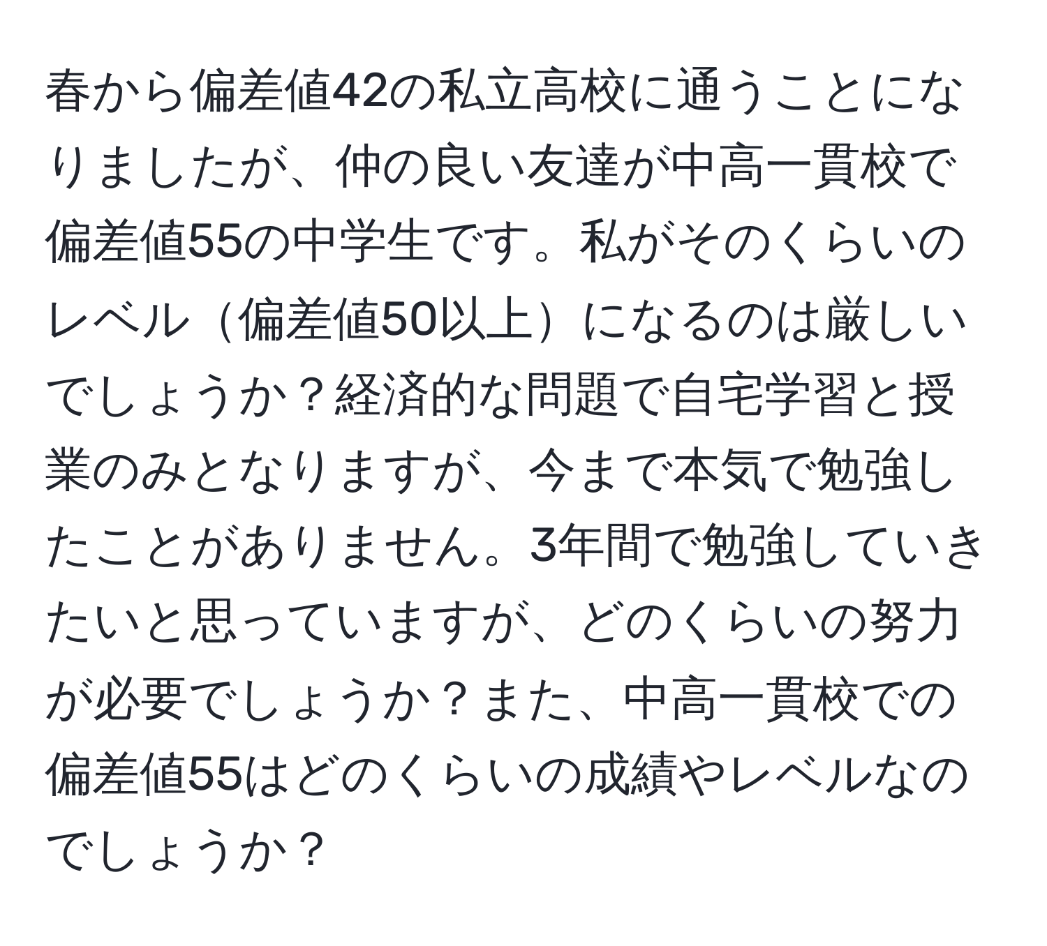 春から偏差値42の私立高校に通うことになりましたが、仲の良い友達が中高一貫校で偏差値55の中学生です。私がそのくらいのレベル偏差値50以上になるのは厳しいでしょうか？経済的な問題で自宅学習と授業のみとなりますが、今まで本気で勉強したことがありません。3年間で勉強していきたいと思っていますが、どのくらいの努力が必要でしょうか？また、中高一貫校での偏差値55はどのくらいの成績やレベルなのでしょうか？