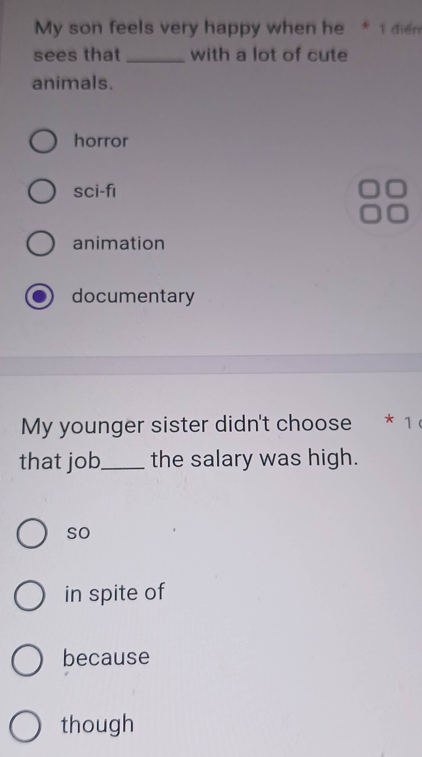 My son feels very happy when he * 1 diem
sees that_ with a lot of cute
animals.
horror
sci-fi
animation
documentary
My younger sister didn't choose * 1 
that job_ the salary was high.
so
in spite of
because
though