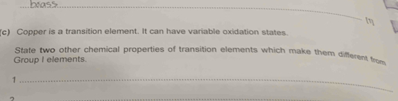 Copper is a transition element. It can have variable oxidation states. 
State two other chemical properties of transition elements which make them different from 
Group I elements. 
_1 
~ 
_