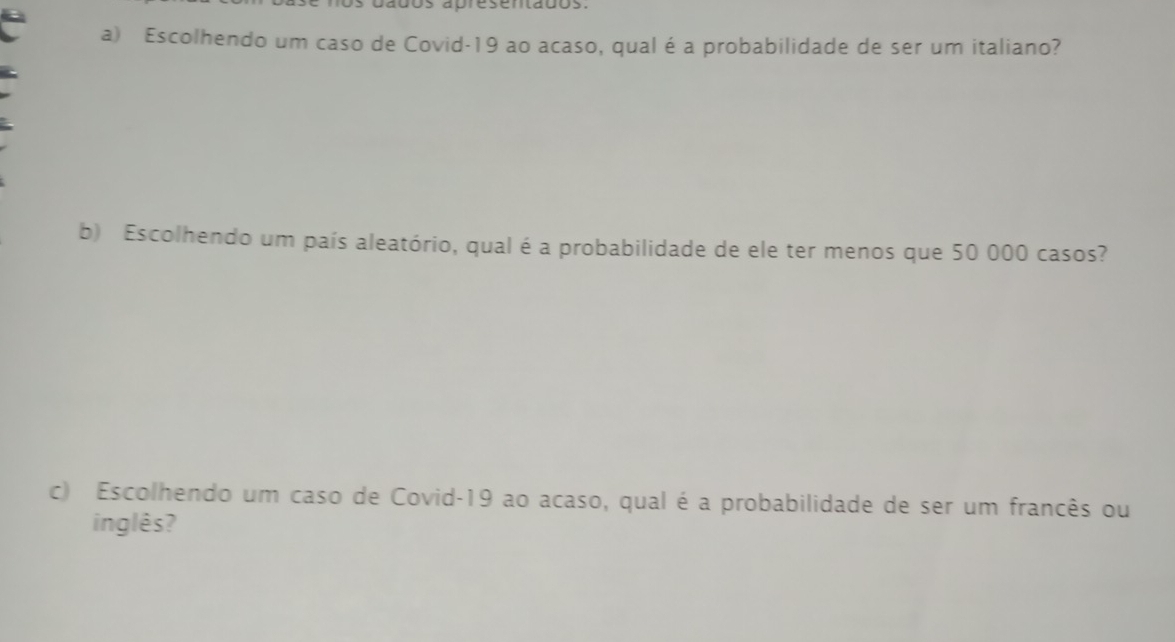 dados abresentados. 
a) Escolhendo um caso de Covid-19 ao acaso, qual é a probabilidade de ser um italiano? 
b) Escolhendo um país aleatório, qual é a probabilidade de ele ter menos que 50 000 casos? 
c) Escolhendo um caso de Covid-19 ao acaso, qual é a probabilidade de ser um francês ou 
inglês?