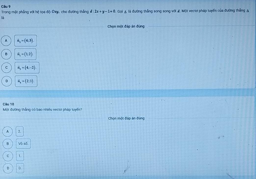 Trong mặt phầng với hệ tọa độ Oxy, cho đường thắng d:2x+y-1=0 D. Gọi Δ là đường thắng song song với đ. Một vectơ pháp tuyến của đường thẳng A
là
Chọn một đáp án đúng
A vector n_2=(4;3).
B vector n_1=(1;2).
C vector n_3=(4;-2).
D vector n_4=(2;1). 
Câu 10
Một đường thắng có bao nhiêu vectơ pháp tuyến?
Chọn một đáp án đúng
A 2.
B Võ số.
C 1.
D 0.