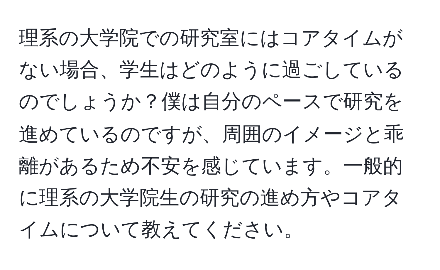 理系の大学院での研究室にはコアタイムがない場合、学生はどのように過ごしているのでしょうか？僕は自分のペースで研究を進めているのですが、周囲のイメージと乖離があるため不安を感じています。一般的に理系の大学院生の研究の進め方やコアタイムについて教えてください。