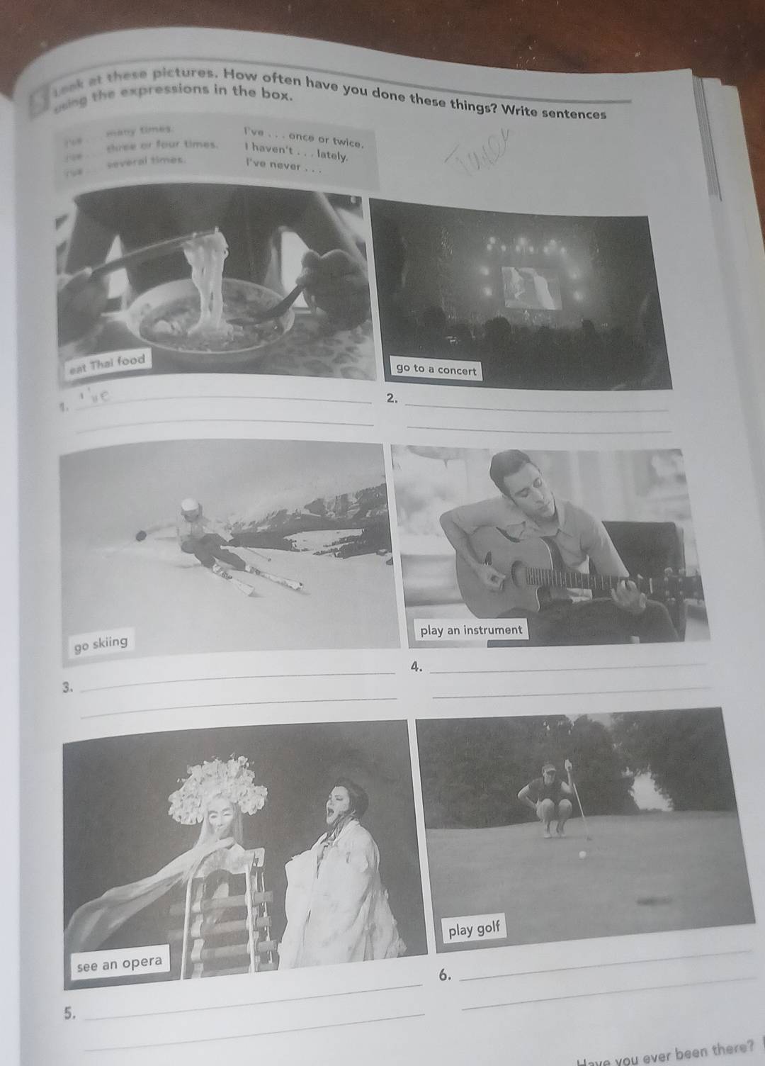 using the expressions in the box.
Leak at these pictures. How often have you done these things? Write sentences
many times. I've . . . once or twice.
?6w
chree or four times. I haven't . . . lately.
→
several times. i've never . . .
_
_
Z
_
_
_
4._
_
3.
_
6._
5._
_
Have you ever been there?