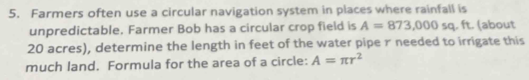 Farmers often use a circular navigation system in places where rainfall is 
unpredictable, Farmer Bob has a circular crop field is A=873,000sq. ft. (about
20 acres), determine the length in feet of the water pipe r needed to irrigate this 
much land. Formula for the area of a circle: A=π r^2