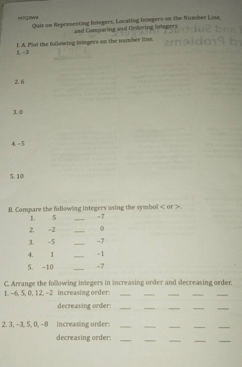 M7Q3W4 
Quiz on Representing Integers, Locating Integers on the Number Line, 
and Comparing and Ordering Integers 
I. A. Plot the following integers on the number line. 
1. -3
2. 6
3. 0
4. -5
5. 10
B. Compare the following integers using the symbol or . 
1. 5 _ -7
2. -2 _ 0
3. -5 _ -7
4. 1 _ -1
5. -10 _ -7
C. Arrange the following integers in increasing order and decreasing order. 
1. -6, 5, 0, 12, -2 increasing order:_ 
_ 
_ 
__ 
decreasing order:_ 
__ 
__ 
__ 
__ 
2. 3, -3, 5, 0, -8 increasing order:_ 
decreasing order:_ 
__ 
_ 
_