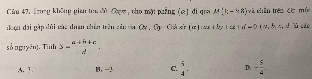 Trong không gian tọa độ Oxyz , cho mặt phẳng (α) đi qua M(1;-3;8) và chắn trên Oz một
đoạn dài gấp đôi các đoạn chắn trên các tia Ox , Oy. Giả sử (α): ax+by+cz+d=0 (a, b, c, d là các
số nguyên). Tính S= (a+b+c)/d .
A. 3. B. -3. C.  5/4 . D. - 5/4 .