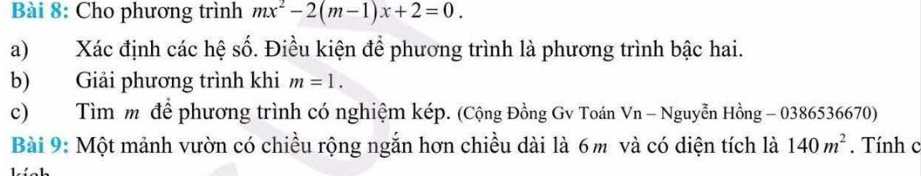 Cho phương trình mx^2-2(m-1)x+2=0. 
a)Xác định các hệ số. Điều kiện để phương trình là phương trình bậc hai. 
b) Giải phương trình khi m=1. 
c) Tìm m để phương trình có nghiệm kép. (Cộng Đồng Gv Toán Vn - Nguyễn Hồng - 0386536670) 
Bài 9: Một mảnh vườn có chiều rộng ngắn hơn chiều dài là 6m và có diện tích là 140m^2. Tính c 
1 . ' - 1.