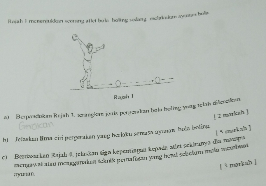 Rajah I mcnunjukkan scorang atlet bola boling sedang mełakukan ayuman bola 
a) Berpandukan Rajah 3, terangkan jenis pergerakan bola boling yang telah dileretkan 
[ 2 markah ] 
[ 5 markah ] 
b) Jelaskan lima ciri pergerakan yang berlaku semasa ayunan hola boling 
c) Berdasarkan Rajah 4, jelaskan tiga kepentingan kepada atlet sekiranya dia mampu 
mengawal atau menggunakan teknik perafasan yang betul schelum mula membuat 
[ 3 markah ] 
ayunan.