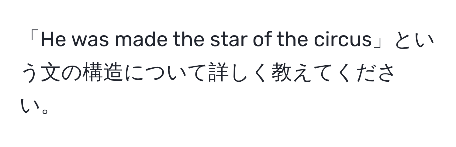 「He was made the star of the circus」という文の構造について詳しく教えてください。