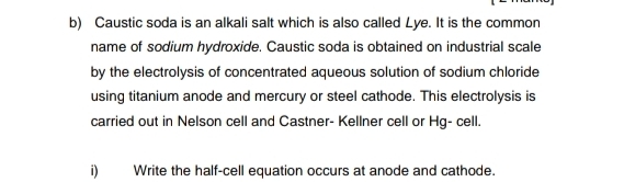 Caustic soda is an alkali salt which is also called Lye. It is the common 
name of sodium hydroxide. Caustic soda is obtained on industrial scale 
by the electrolysis of concentrated aqueous solution of sodium chloride 
using titanium anode and mercury or steel cathode. This electrolysis is 
carried out in Nelson cell and Castner- Kellner cell or Hg- cell. 
i) Write the half-cell equation occurs at anode and cathode.