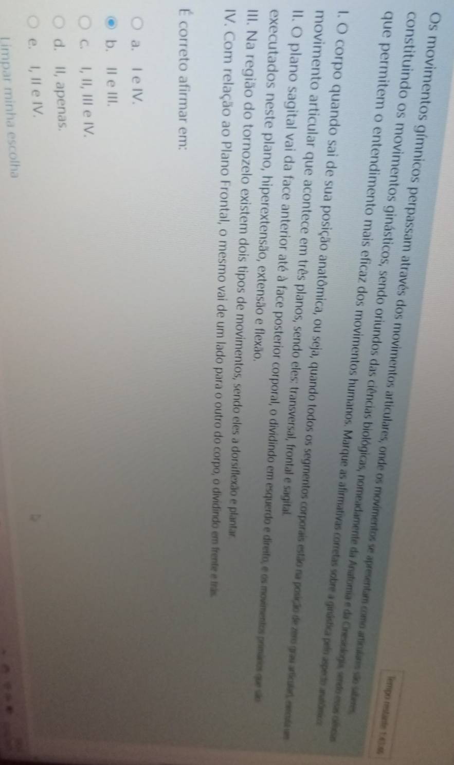 Os movimentos gímnicos perpassam através dos movimentos articulares, onde os movimentos se apresentam como articulares são saberes
Tempo restante 1:4346
constituindo os movimentos ginásticos, sendo oriundos das ciências biológicas, nomeadamente da Anatomia e da Cnesiologia, sendo esa oma
que permitem o entendimento mais eficaz dos movimentos humanos. Marque as afirmativas corretas sobre a ginástica pel aspecto anatômico
l. O corpo quando sai de sua posição anatômica, ou seja, quando todos os segmentos corporais estão na posição de zero grau ariuar emtc m
movimento articular que acontece em três planos, sendo eles: transversal, frontal e sagital.
II. O plano sagital vai da face anterior até à face posterior corporal, o dividindo em esquerdo e direito, e os movimentos primários que são
executados neste plano, hiperextensão, extensão e flexão.
III. Na região do tornozelo existem dois tipos de movimentos, sendo eles a dorsiflexão e plantar.
IV. Com relação ao Plano Frontal, o mesmo vai de um lado para o outro do corpo, o dividindo em frente e trãs.
É correto afirmar em:
a. I e IV.
b. Ⅱ e III.
c. I, II, III e IV.
d. II, apenas.
e. I, II e IV.
Limpar minha escolha